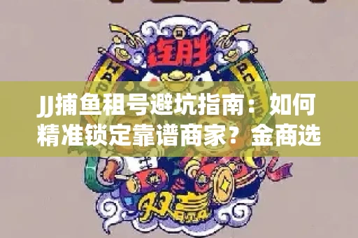 JJ捕鱼租号避坑指南：如何精准锁定靠谱商家？金商选择必备技巧全公开